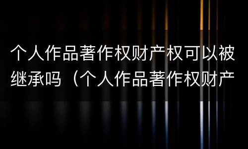 个人作品著作权财产权可以被继承吗（个人作品著作权财产权可以被继承吗为什么）