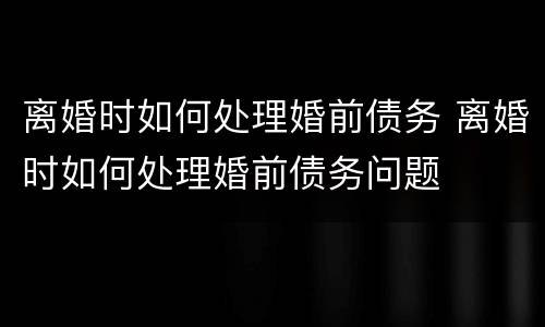 离婚时如何处理婚前债务 离婚时如何处理婚前债务问题