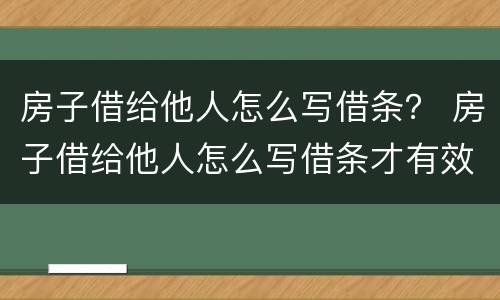 房子借给他人怎么写借条？ 房子借给他人怎么写借条才有效