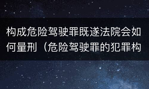 构成危险驾驶罪既遂法院会如何量刑（危险驾驶罪的犯罪构成要件）