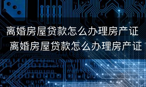 离婚房屋贷款怎么办理房产证 离婚房屋贷款怎么办理房产证