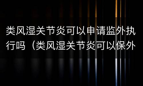 类风湿关节炎可以申请监外执行吗（类风湿关节炎可以保外就医吗）