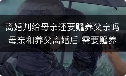 离婚判给母亲还要赡养父亲吗 母亲和养父离婚后 需要赡养养父吗