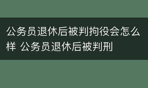 公务员退休后被判拘役会怎么样 公务员退休后被判刑