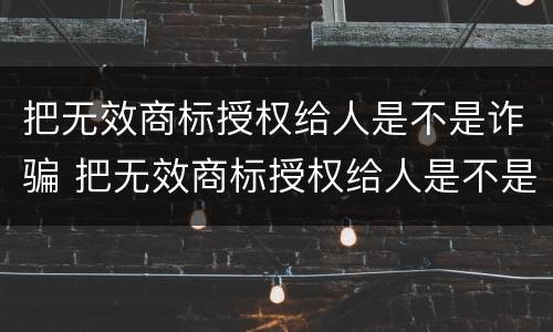 把无效商标授权给人是不是诈骗 把无效商标授权给人是不是诈骗罪