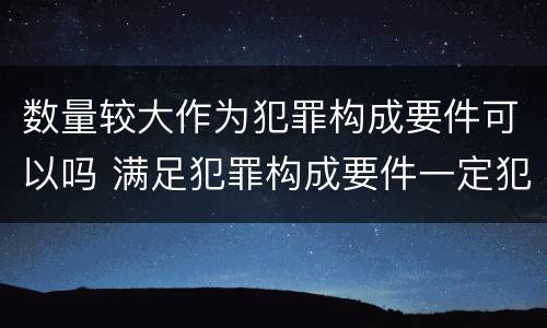 数量较大作为犯罪构成要件可以吗 满足犯罪构成要件一定犯罪吗