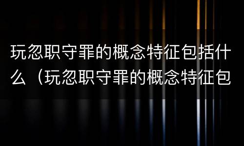 玩忽职守罪的概念特征包括什么（玩忽职守罪的概念特征包括什么意思）