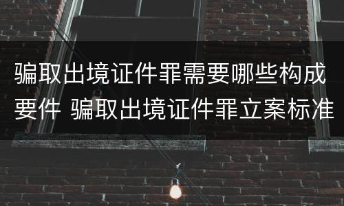 骗取出境证件罪需要哪些构成要件 骗取出境证件罪立案标准