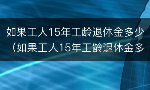 如果工人15年工龄退休金多少（如果工人15年工龄退休金多少呢）