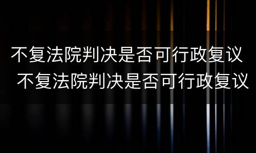 不复法院判决是否可行政复议 不复法院判决是否可行政复议