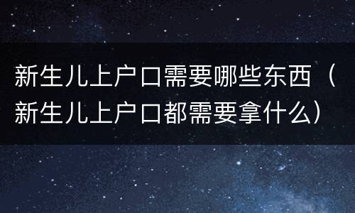 新生儿上户口需要哪些东西（新生儿上户口都需要拿什么）