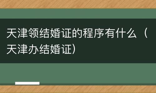 天津领结婚证的程序有什么（天津办结婚证）