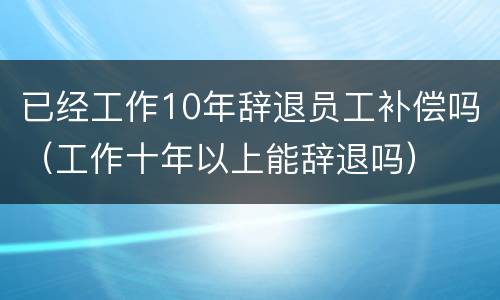 已经工作10年辞退员工补偿吗（工作十年以上能辞退吗）