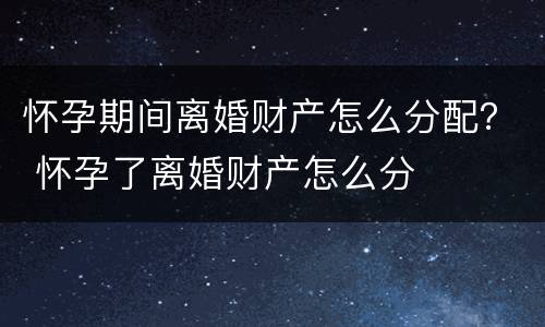 怀孕期间离婚财产怎么分配？ 怀孕了离婚财产怎么分