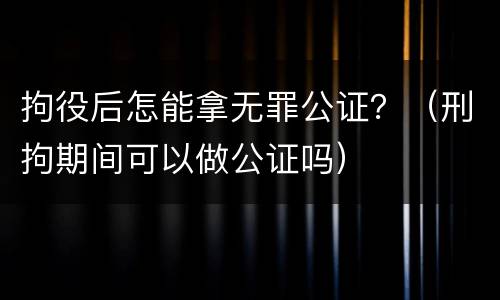 拘役后怎能拿无罪公证？（刑拘期间可以做公证吗）