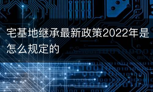 宅基地继承最新政策2022年是怎么规定的