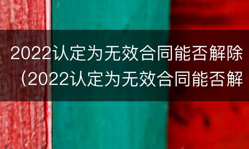 2022认定为无效合同能否解除（2022认定为无效合同能否解除呢）