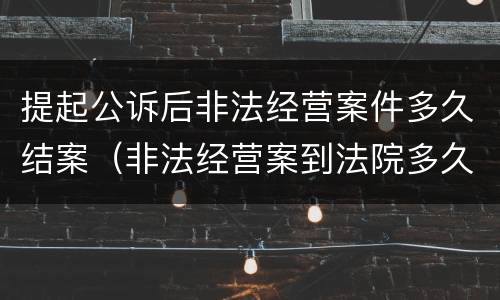 提起公诉后非法经营案件多久结案（非法经营案到法院多久审判）