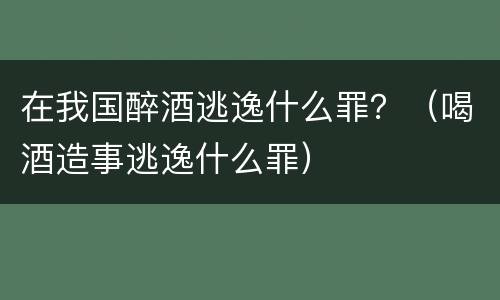 在我国醉酒逃逸什么罪？（喝酒造事逃逸什么罪）