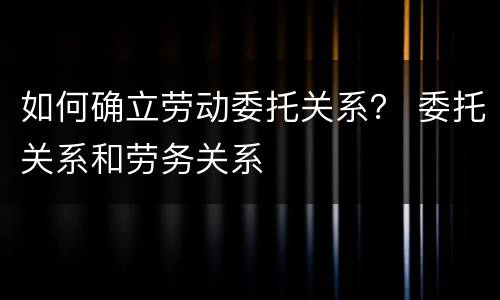 如何确立劳动委托关系？ 委托关系和劳务关系