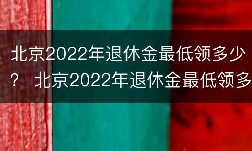 北京2022年退休金最低领多少？ 北京2022年退休金最低领多少钱一个月