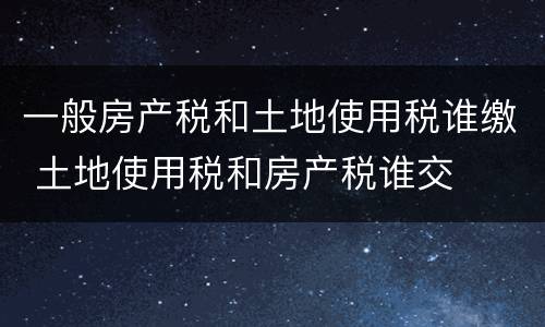 一般房产税和土地使用税谁缴 土地使用税和房产税谁交