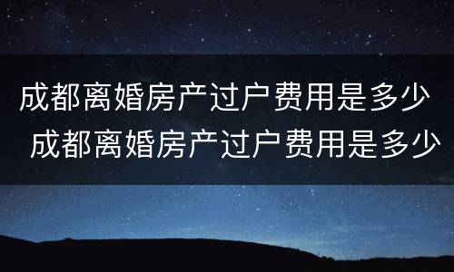 成都离婚房产过户费用是多少 成都离婚房产过户费用是多少钱