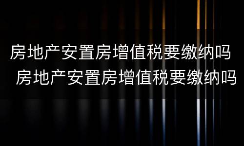 房地产安置房增值税要缴纳吗 房地产安置房增值税要缴纳吗多少钱