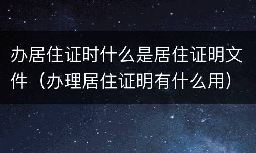 办居住证时什么是居住证明文件（办理居住证明有什么用）