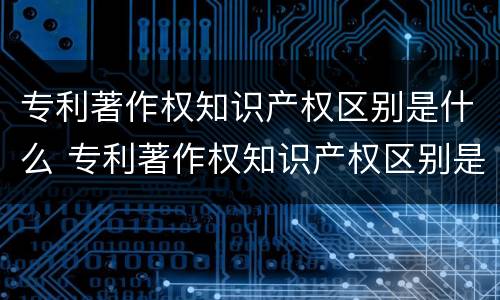 专利著作权知识产权区别是什么 专利著作权知识产权区别是什么内容