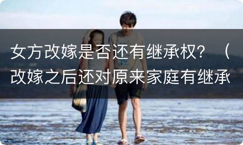 女方改嫁是否还有继承权？（改嫁之后还对原来家庭有继承权吗）