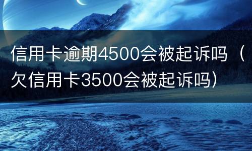 信用卡逾期4500会被起诉吗（欠信用卡3500会被起诉吗）