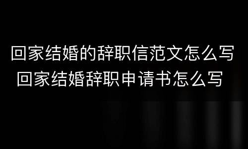 回家结婚的辞职信范文怎么写 回家结婚辞职申请书怎么写