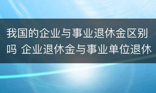 我国的企业与事业退休金区别吗 企业退休金与事业单位退休金差距