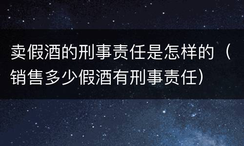 卖假酒的刑事责任是怎样的（销售多少假酒有刑事责任）