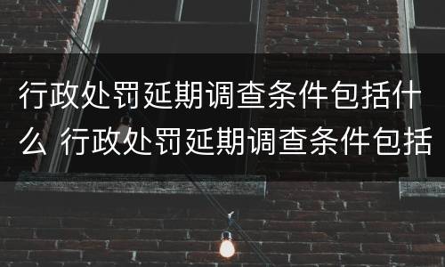 行政处罚延期调查条件包括什么 行政处罚延期调查条件包括什么内容