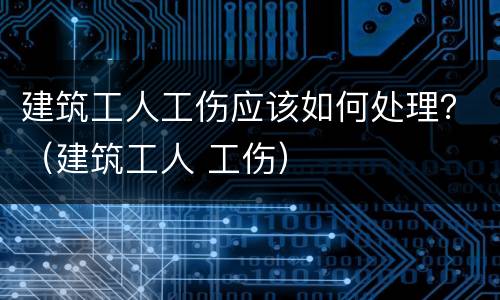 建筑工人工伤应该如何处理？（建筑工人 工伤）