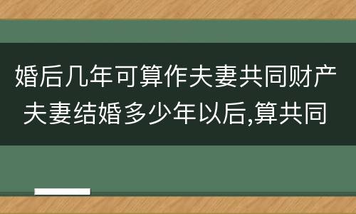 婚后几年可算作夫妻共同财产 夫妻结婚多少年以后,算共同财产