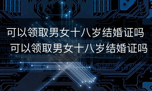 可以领取男女十八岁结婚证吗 可以领取男女十八岁结婚证吗