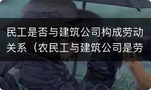 民工是否与建筑公司构成劳动关系（农民工与建筑公司是劳务关系还是劳动关系）