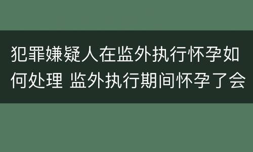 犯罪嫌疑人在监外执行怀孕如何处理 监外执行期间怀孕了会被收监吗