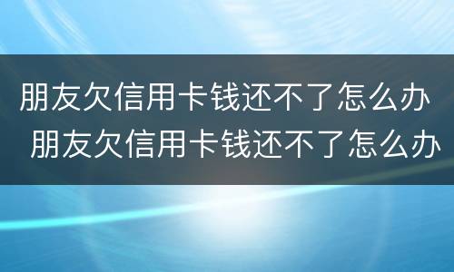 朋友欠信用卡钱还不了怎么办 朋友欠信用卡钱还不了怎么办理