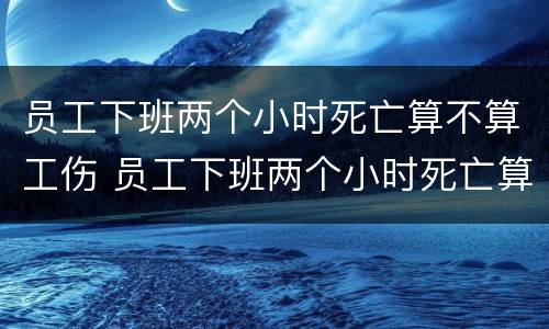 员工下班两个小时死亡算不算工伤 员工下班两个小时死亡算不算工伤保险