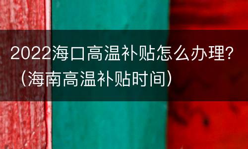 2022海口高温补贴怎么办理？（海南高温补贴时间）