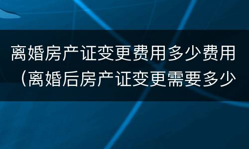 离婚房产证变更费用多少费用（离婚后房产证变更需要多少钱）