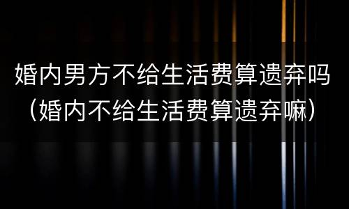 婚内男方不给生活费算遗弃吗（婚内不给生活费算遗弃嘛）