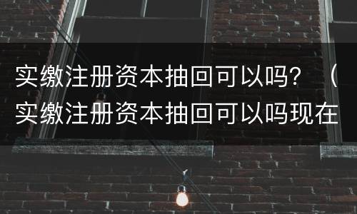 实缴注册资本抽回可以吗？（实缴注册资本抽回可以吗现在）