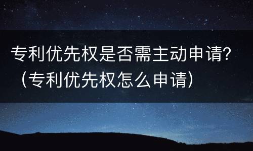 专利优先权是否需主动申请？（专利优先权怎么申请）