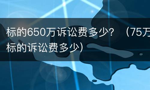 标的650万诉讼费多少？（75万标的诉讼费多少）