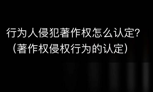 行为人侵犯著作权怎么认定？（著作权侵权行为的认定）